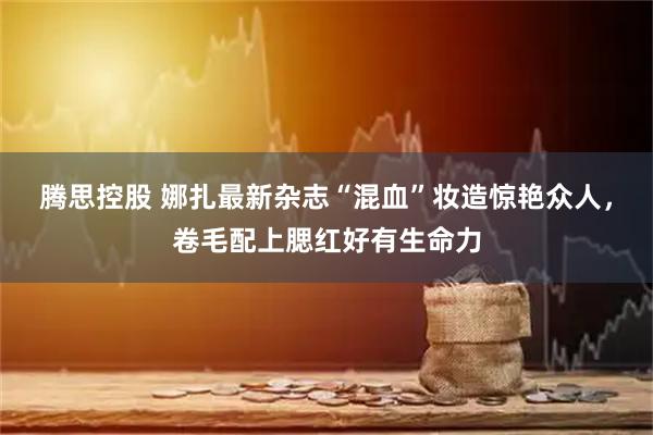腾思控股 娜扎最新杂志“混血”妆造惊艳众人，卷毛配上腮红好有生命力