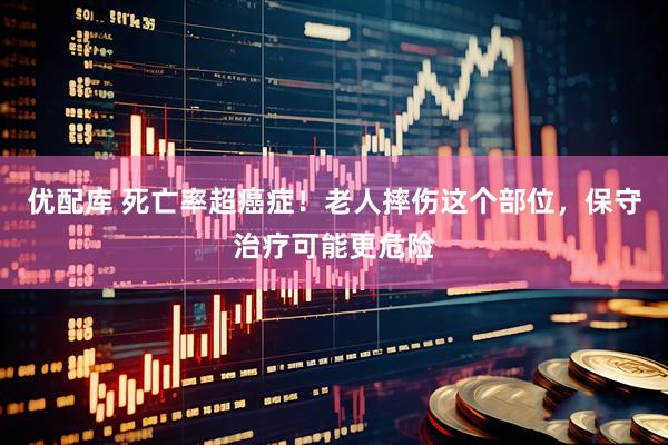 优配库 死亡率超癌症！老人摔伤这个部位，保守治疗可能更危险