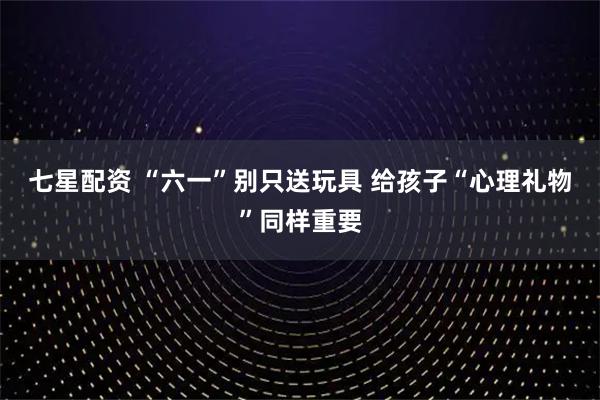 七星配资 “六一”别只送玩具 给孩子“心理礼物”同样重要