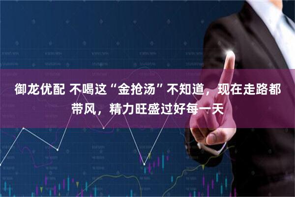 御龙优配 不喝这“金抢汤”不知道，现在走路都带风，精力旺盛过好每一天