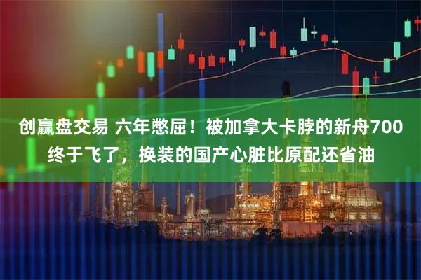 创赢盘交易 六年憋屈！被加拿大卡脖的新舟700终于飞了，换装的国产心脏比原配还省油