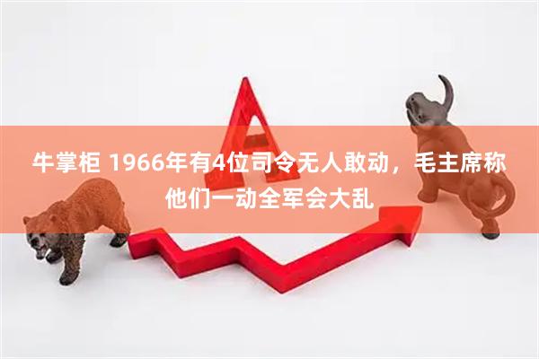 牛掌柜 1966年有4位司令无人敢动，毛主席称他们一动全军会大乱