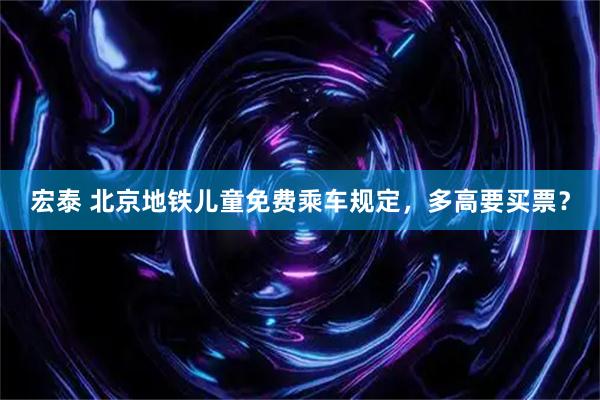 宏泰 北京地铁儿童免费乘车规定，多高要买票？