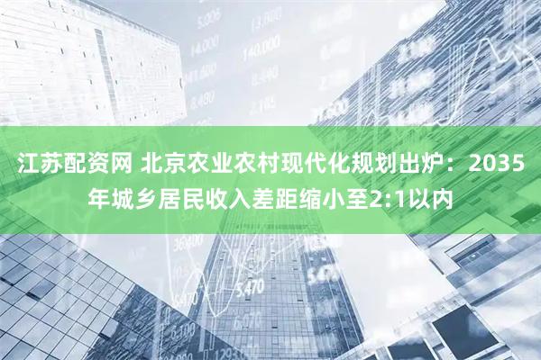 江苏配资网 北京农业农村现代化规划出炉：2035年城乡居民收入差距缩小至2:1以内