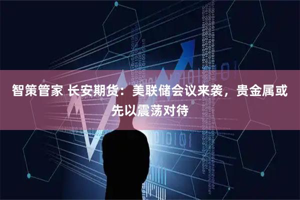 智策管家 长安期货：美联储会议来袭，贵金属或先以震荡对待
