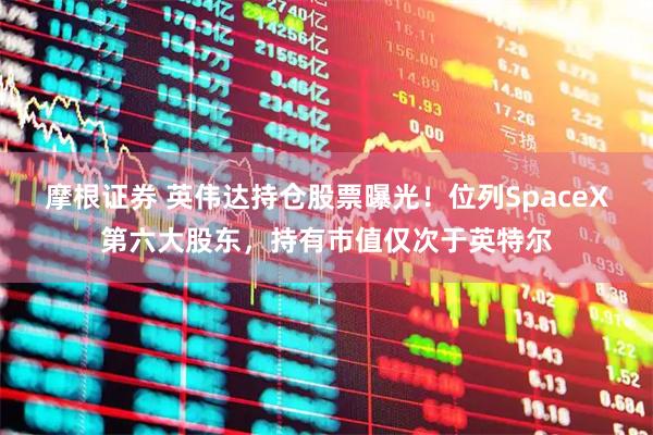 摩根证券 英伟达持仓股票曝光！位列SpaceX第六大股东，持有市值仅次于英特尔