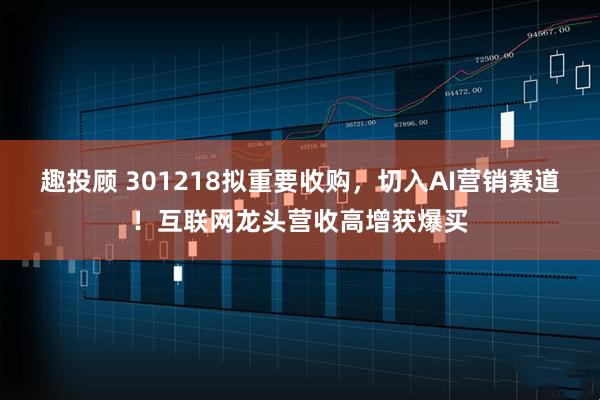 趣投顾 301218拟重要收购，切入AI营销赛道！互联网龙头营收高增获爆买